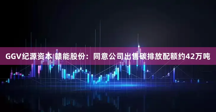 GGV纪源资本 赣能股份：同意公司出售碳排放配额约42万吨