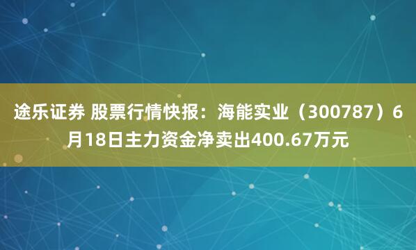 途乐证券 股票行情快报：海能实业（300787）6月18日主力资金净卖出400.67万元