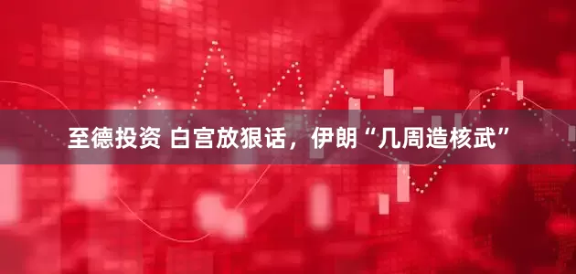 至德投资 白宫放狠话，伊朗“几周造核武”