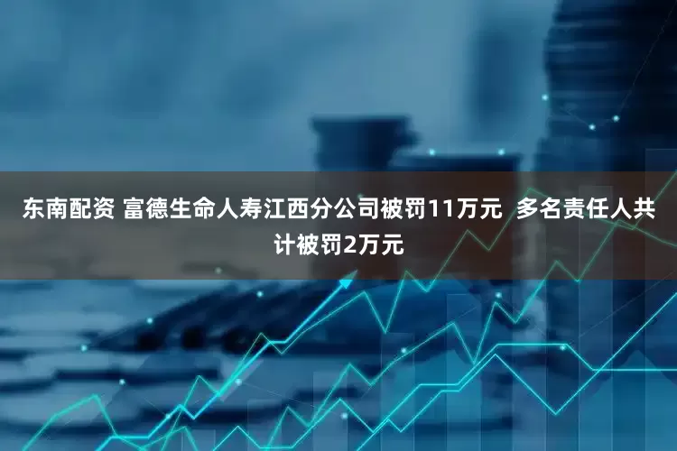 东南配资 富德生命人寿江西分公司被罚11万元  多名责任人共计被罚2万元