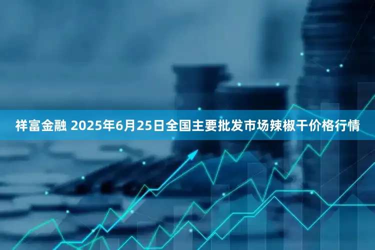 祥富金融 2025年6月25日全国主要批发市场辣椒干价格行情