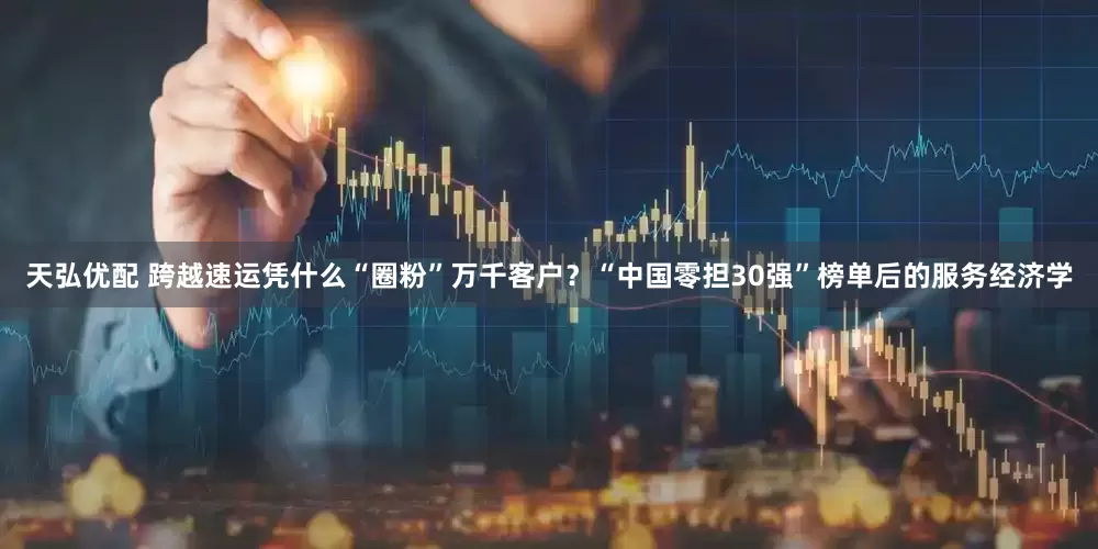 天弘优配 跨越速运凭什么“圈粉”万千客户？“中国零担30强”榜单后的服务经济学