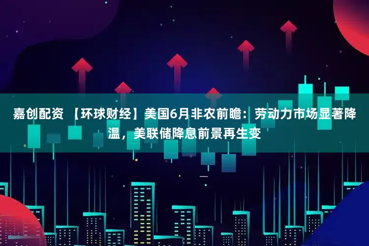 嘉创配资 【环球财经】美国6月非农前瞻：劳动力市场显著降温，美联储降息前景再生变