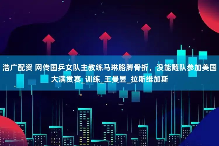 浩广配资 网传国乒女队主教练马琳胳膊骨折，没能随队参加美国大满贯赛_训练_王曼昱_拉斯维加斯