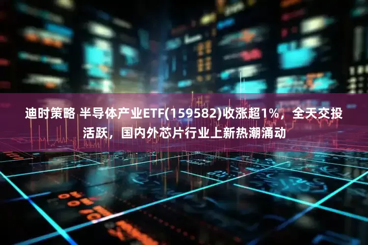 迪时策略 半导体产业ETF(159582)收涨超1%，全天交投活跃，国内外芯片行业上新热潮涌动