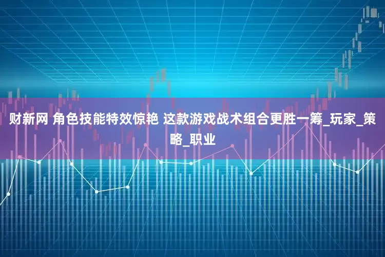 财新网 角色技能特效惊艳 这款游戏战术组合更胜一筹_玩家_策略_职业
