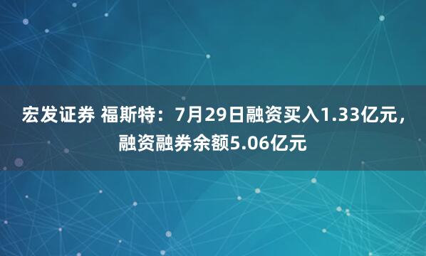 宏发证券 福斯特：7月29日融资买入1.33亿元，融资融券余额5.06亿元