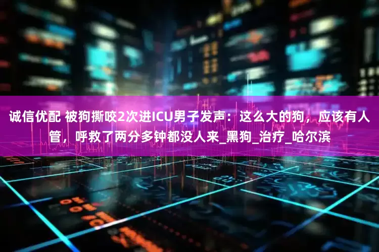 诚信优配 被狗撕咬2次进ICU男子发声：这么大的狗，应该有人管，呼救了两分多钟都没人来_黑狗_治疗_哈尔滨