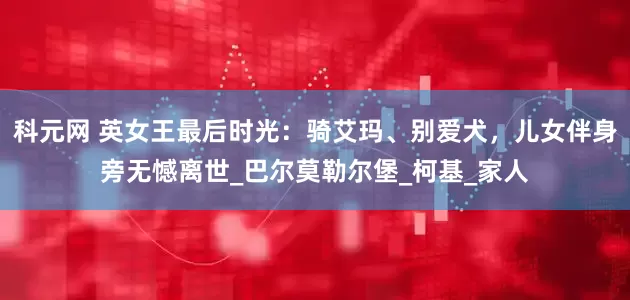 科元网 英女王最后时光：骑艾玛、别爱犬，儿女伴身旁无憾离世_巴尔莫勒尔堡_柯基_家人
