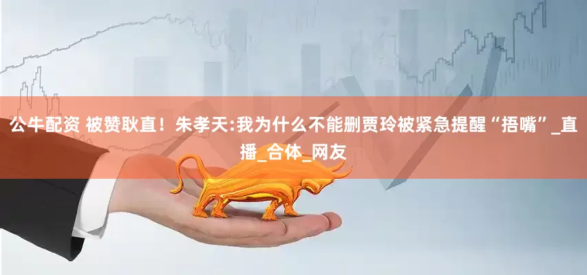 公牛配资 被赞耿直！朱孝天:我为什么不能删贾玲被紧急提醒“捂嘴”_直播_合体_网友