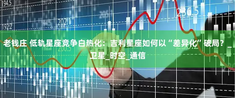 老钱庄 低轨星座竞争白热化：吉利星座如何以“差异化”破局？_卫星_时空_通信
