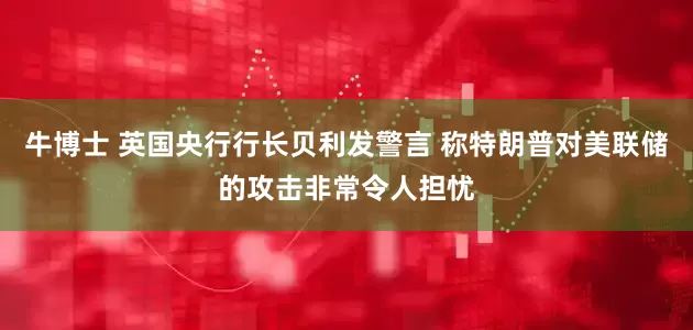 牛博士 英国央行行长贝利发警言 称特朗普对美联储的攻击非常令人担忧
