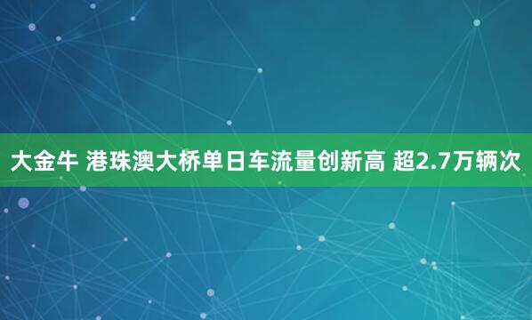 大金牛 港珠澳大桥单日车流量创新高 超2.7万辆次