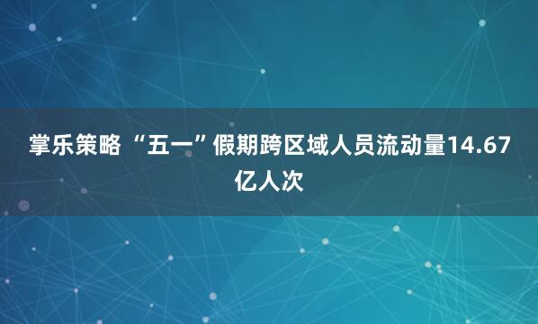 掌乐策略 “五一”假期跨区域人员流动量14.67亿人次