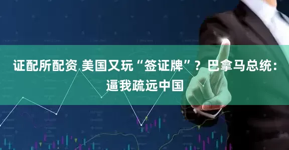 证配所配资 美国又玩“签证牌”？巴拿马总统：逼我疏远中国
