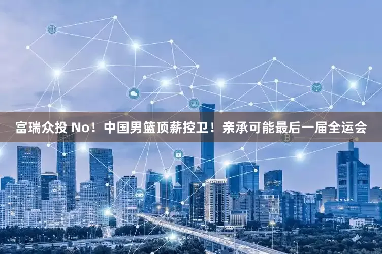 富瑞众投 No！中国男篮顶薪控卫！亲承可能最后一届全运会
