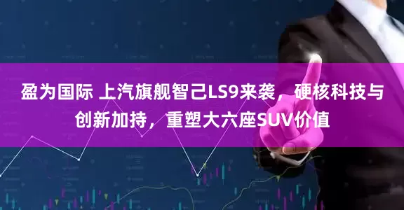 盈为国际 上汽旗舰智己LS9来袭，硬核科技与创新加持，重塑大六座SUV价值