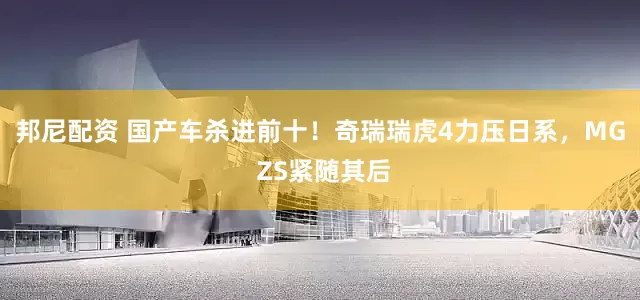 邦尼配资 国产车杀进前十！奇瑞瑞虎4力压日系，MG ZS紧随其后