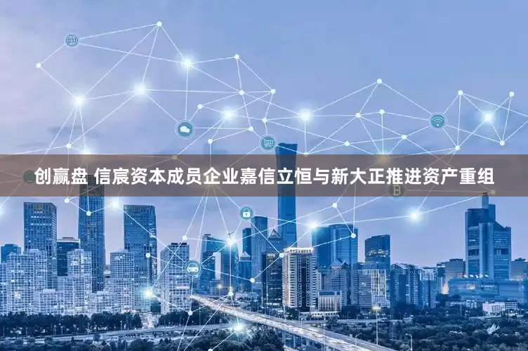 创赢盘 信宸资本成员企业嘉信立恒与新大正推进资产重组