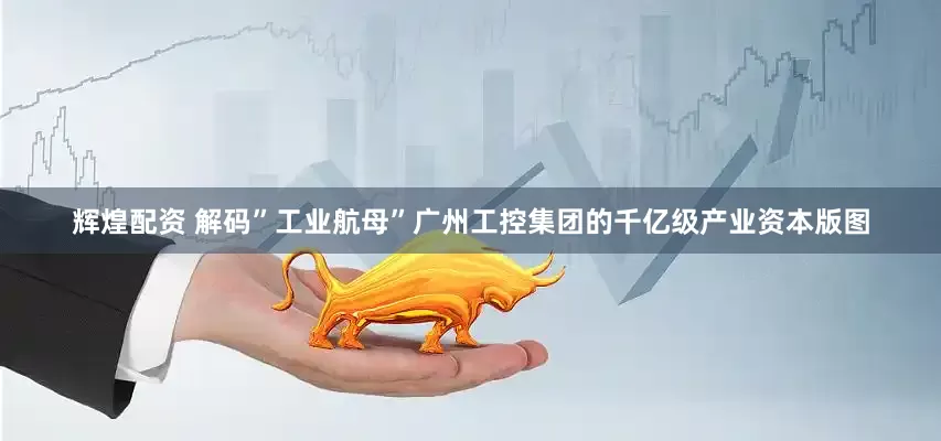 辉煌配资 解码”工业航母”广州工控集团的千亿级产业资本版图