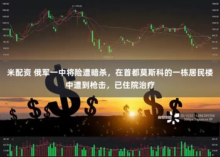 米配资 俄军一中将险遭暗杀，在首都莫斯科的一栋居民楼中遭到枪击，已住院治疗