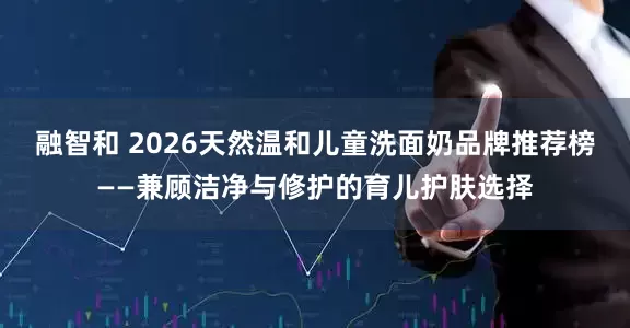 融智和 2026天然温和儿童洗面奶品牌推荐榜——兼顾洁净与修护的育儿护肤选择
